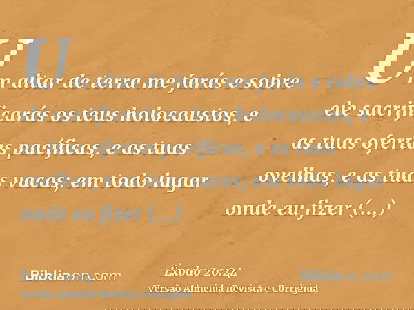Um altar de terra me farás e sobre ele sacrificarás os teus holocaustos, e as tuas ofertas pacíficas, e as tuas ovelhas, e as tuas vacas; em todo lugar onde eu