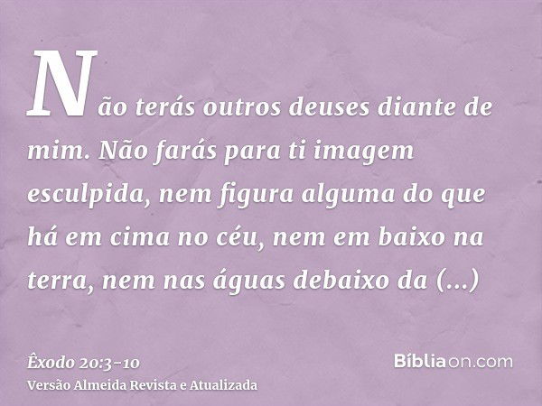 Não terás outros deuses diante de mim.Não farás para ti imagem esculpida, nem figura alguma do que há em cima no céu, nem em baixo na terra, nem nas águas debai