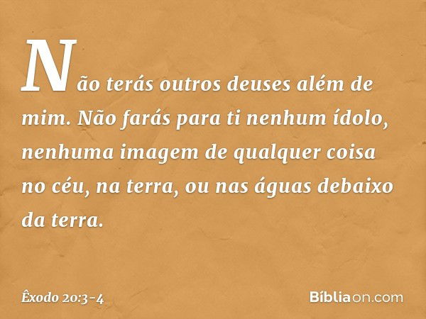 "Não terás outros deuses além de mim. "Não farás para ti nenhum ídolo, ne­nhuma imagem de qualquer coisa no céu, na terra, ou nas águas debaixo da terra. -- Êxo