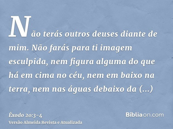 Não terás outros deuses diante de mim.Não farás para ti imagem esculpida, nem figura alguma do que há em cima no céu, nem em baixo na terra, nem nas águas debai