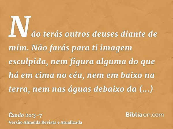 Não terás outros deuses diante de mim.Não farás para ti imagem esculpida, nem figura alguma do que há em cima no céu, nem em baixo na terra, nem nas águas debai