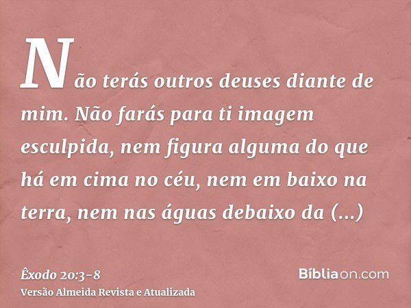 Não terás outros deuses diante de mim.Não farás para ti imagem esculpida, nem figura alguma do que há em cima no céu, nem em baixo na terra, nem nas águas debai