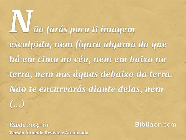 Não farás para ti imagem esculpida, nem figura alguma do que há em cima no céu, nem em baixo na terra, nem nas águas debaixo da terra.Não te encurvarás diante d