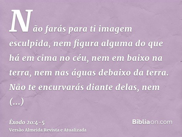 Não farás para ti imagem esculpida, nem figura alguma do que há em cima no céu, nem em baixo na terra, nem nas águas debaixo da terra.Não te encurvarás diante d