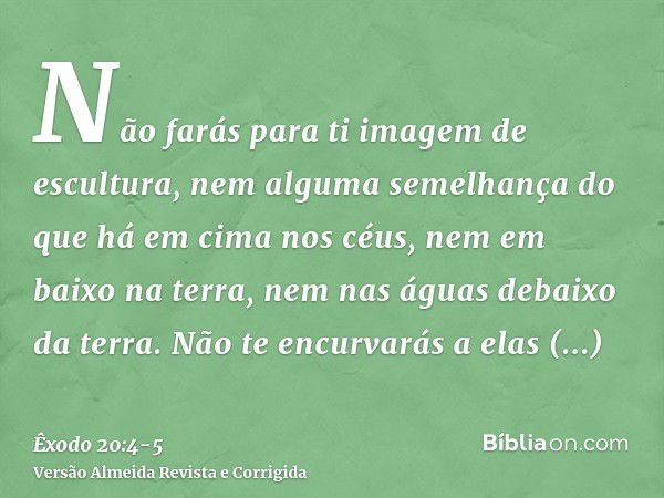 Não farás para ti imagem de escultura, nem alguma semelhança do que há em cima nos céus, nem em baixo na terra, nem nas águas debaixo da terra.Não te encurvarás