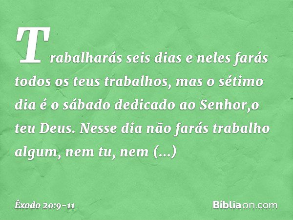 Trabalharás seis dias e neles farás todos os teus trabalhos, mas o sétimo dia é o sábado dedicado ao Senhor,o teu Deus. Nesse dia não farás trabalho algum, nem 