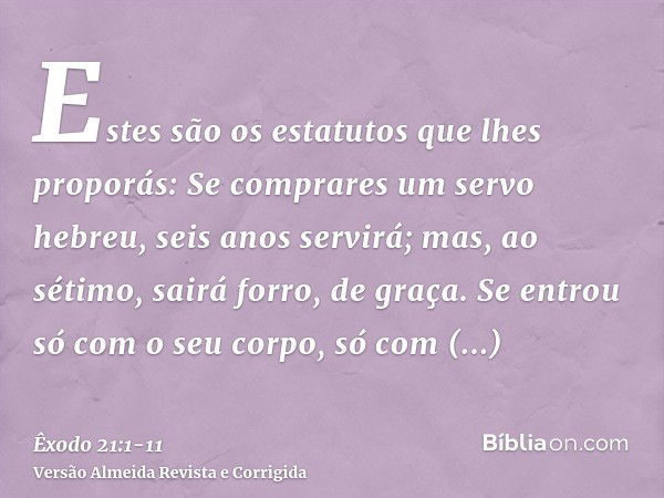 Estes são os estatutos que lhes proporás:Se comprares um servo hebreu, seis anos servirá; mas, ao sétimo, sairá forro, de graça.Se entrou só com o seu corpo, só