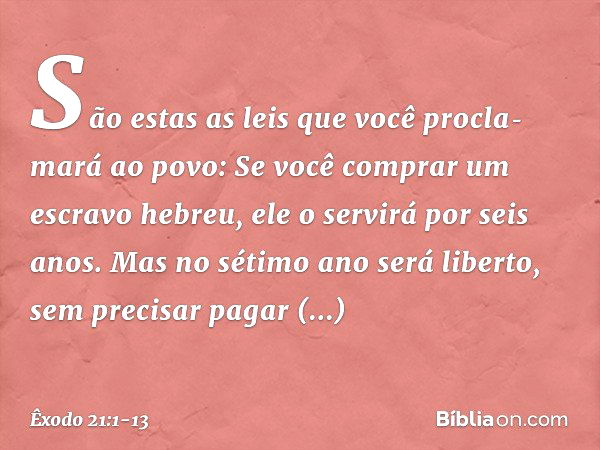 "São estas as leis que você procla­mará ao povo: "Se você comprar um escravo hebreu, ele o servirá por seis anos. Mas no sétimo ano será liberto, sem precisar p