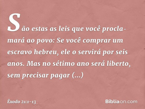 "São estas as leis que você procla­mará ao povo: "Se você comprar um escravo hebreu, ele o servirá por seis anos. Mas no sétimo ano será liberto, sem precisar p