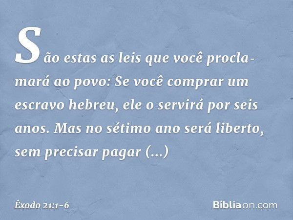 "São estas as leis que você procla­mará ao povo: "Se você comprar um escravo hebreu, ele o servirá por seis anos. Mas no sétimo ano será liberto, sem precisar p