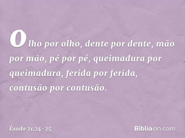 olho por olho, dente por dente, mão por mão, pé por pé, queimadu­ra por queimadura, ferida por ferida, contusão por contusão. -- Êxodo 21:24-25