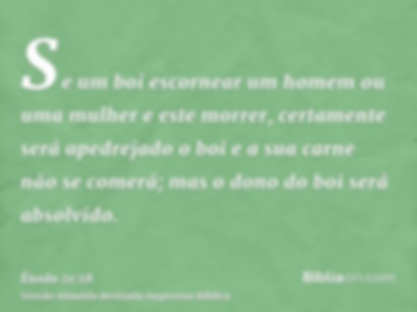 Se um boi escornear um homem ou uma mulher e este morrer, certamente será apedrejado o boi e a sua carne não se comerá; mas o dono do boi será absolvido.