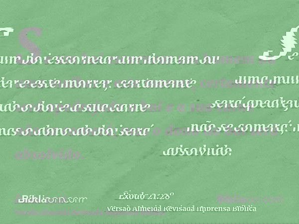 Se um boi escornear um homem ou uma mulher e este morrer, certamente será apedrejado o boi e a sua carne não se comerá; mas o dono do boi será absolvido.