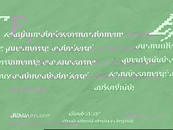 E, se algum boi escornar homem ou mulher, que morra, o boi será apedrejado certamente, e a sua carne se não comerá; mas o dono do boi será absolvido.