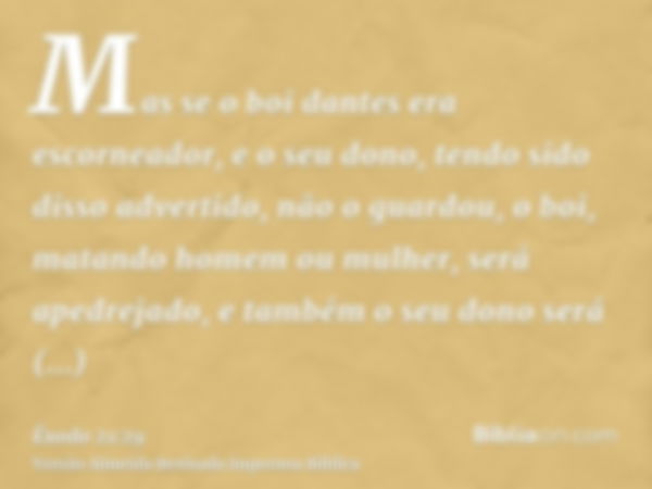 Mas se o boi dantes era escorneador, e o seu dono, tendo sido disso advertido, não o guardou, o boi, matando homem ou mulher, será apedrejado, e também o seu do