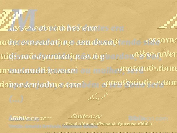 Mas se o boi dantes era escorneador, e o seu dono, tendo sido disso advertido, não o guardou, o boi, matando homem ou mulher, será apedrejado, e também o seu do