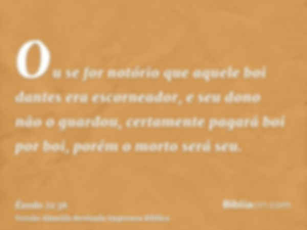 Ou se for notório que aquele boi dantes era escorneador, e seu dono não o guardou, certamente pagará boi por boi, porém o morto será seu.