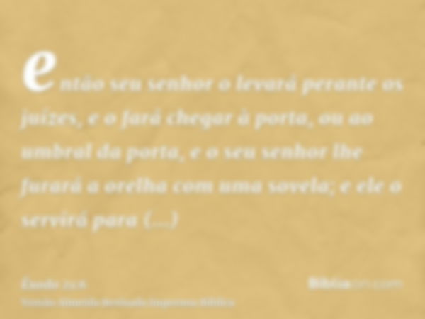 então seu senhor o levará perante os juízes, e o fará chegar à porta, ou ao umbral da porta, e o seu senhor lhe furará a orelha com uma sovela; e ele o servirá 