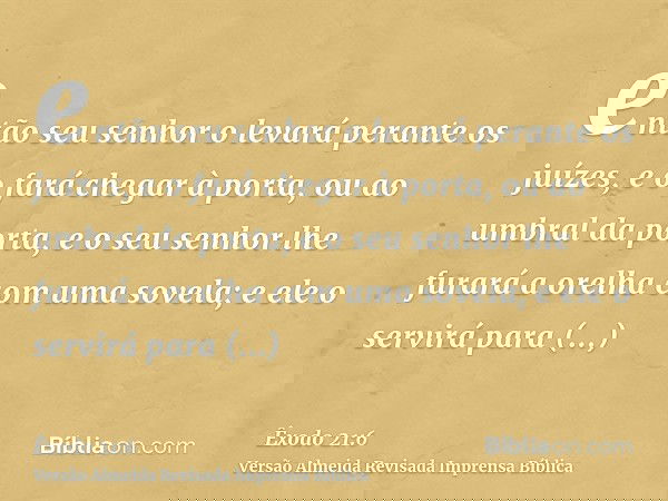 então seu senhor o levará perante os juízes, e o fará chegar à porta, ou ao umbral da porta, e o seu senhor lhe furará a orelha com uma sovela; e ele o servirá