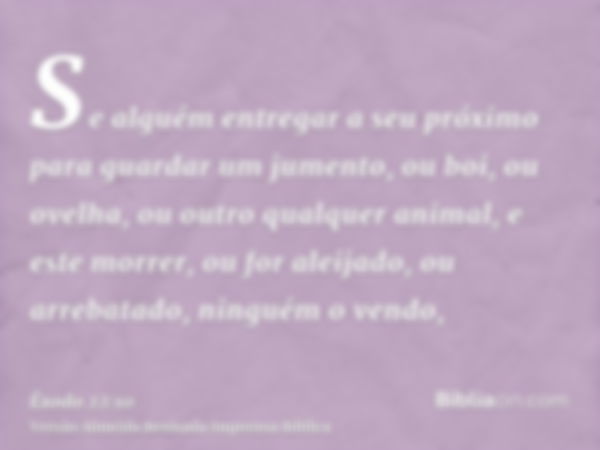 Se alguém entregar a seu próximo para guardar um jumento, ou boi, ou ovelha, ou outro qualquer animal, e este morrer, ou for aleijado, ou arrebatado, ninguém o 