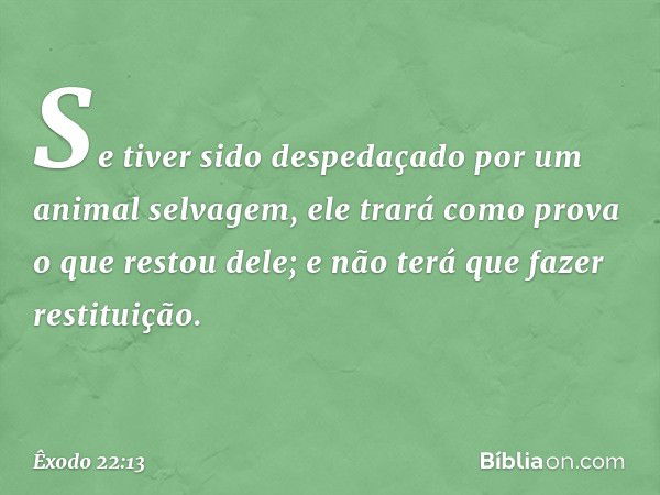 Se tiver sido despeda­çado por um animal selvagem, ele trará como prova o que restou dele; e não terá que fazer restituição. -- Êxodo 22:13