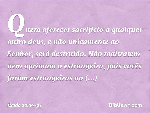 "Quem oferecer sacrifício a qualquer outro deus, e não unicamente ao Senhor, será destruído. "Não maltratem nem oprimam o estrangeiro, pois vocês foram estrange