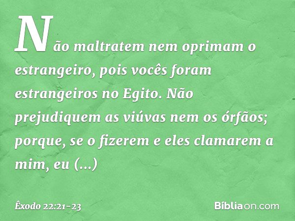 "Não maltratem nem oprimam o estrangeiro, pois vocês foram estrangeiros no Egito. "Não prejudiquem as viúvas nem os órfãos; porque, se o fizerem e eles clamarem