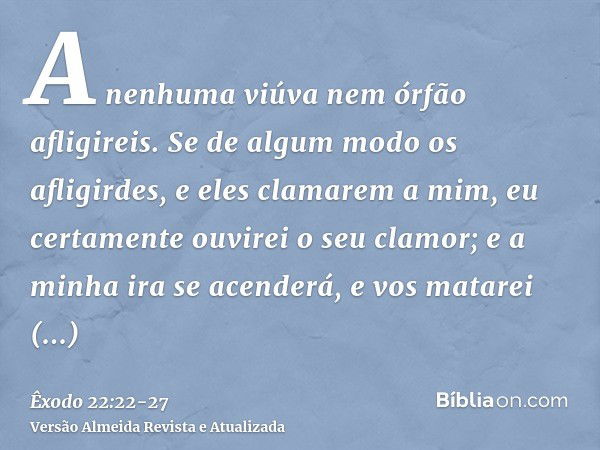 A nenhuma viúva nem órfão afligireis.Se de algum modo os afligirdes, e eles clamarem a mim, eu certamente ouvirei o seu clamor;e a minha ira se acenderá, e vos 