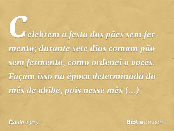 "Celebrem a festa dos pães sem fer­mento; durante sete dias comam pão sem fer­mento, como ordenei a vocês. Façam isso na época determinada do mês de abibe, pois