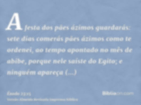 A festa dos pães ázimos guardarás: sete dias comerás pães ázimos como te ordenei, ao tempo apontado no mês de abibe, porque nele saíste do Egito; e ninguém apar