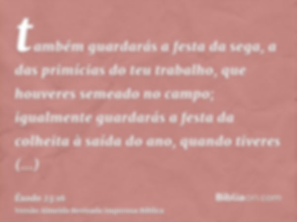 também guardarás a festa da sega, a das primícias do teu trabalho, que houveres semeado no campo; igualmente guardarás a festa da colheita à saída do ano, quand