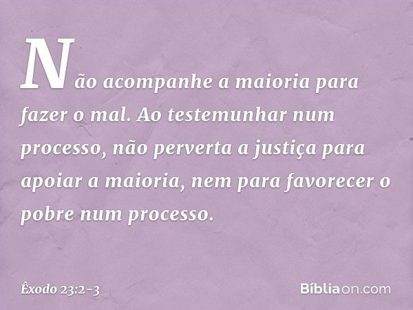 "Não acompanhe a maioria para fazer o mal. Ao testemunhar num processo, não per­verta a justiça para apoiar a maioria, nem para favorecer o pobre num processo. 