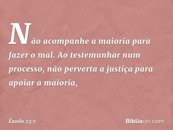 "Não acompanhe a maioria para fazer o mal. Ao testemunhar num processo, não per­verta a justiça para apoiar a maioria, -- Êxodo 23:2