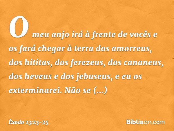 O meu anjo irá à frente de vocês e os fará chegar à terra dos amorreus, dos hititas, dos ferezeus, dos cananeus, dos heveus e dos jebuseus, e eu os exterminarei