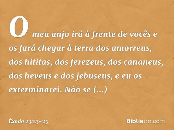 O meu anjo irá à frente de vocês e os fará chegar à terra dos amorreus, dos hititas, dos ferezeus, dos cananeus, dos heveus e dos jebuseus, e eu os exterminarei