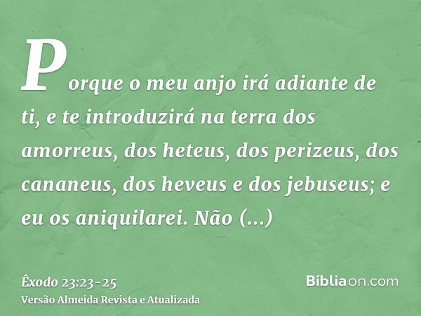 Porque o meu anjo irá adiante de ti, e te introduzirá na terra dos amorreus, dos heteus, dos perizeus, dos cananeus, dos heveus e dos jebuseus; e eu os aniquila