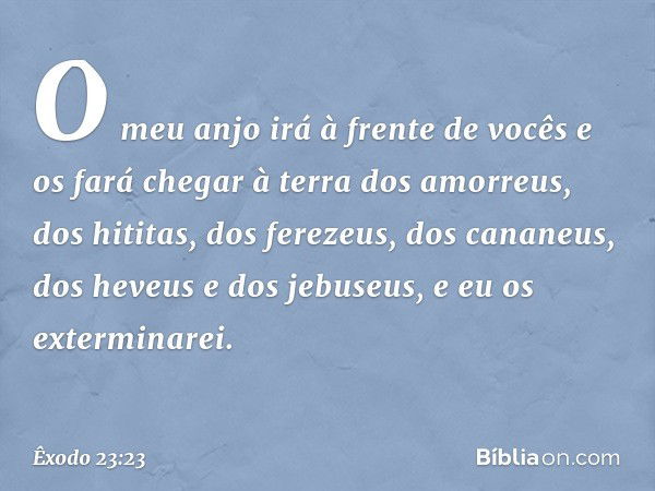 O meu anjo irá à frente de vocês e os fará chegar à terra dos amorreus, dos hititas, dos ferezeus, dos cananeus, dos heveus e dos jebuseus, e eu os exterminarei