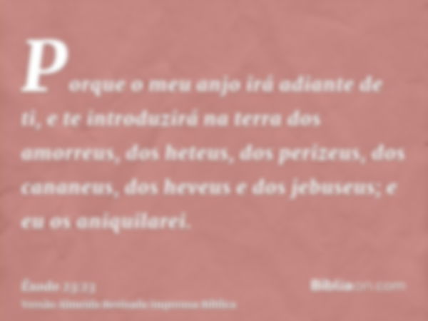 Porque o meu anjo irá adiante de ti, e te introduzirá na terra dos amorreus, dos heteus, dos perizeus, dos cananeus, dos heveus e dos jebuseus; e eu os aniquila