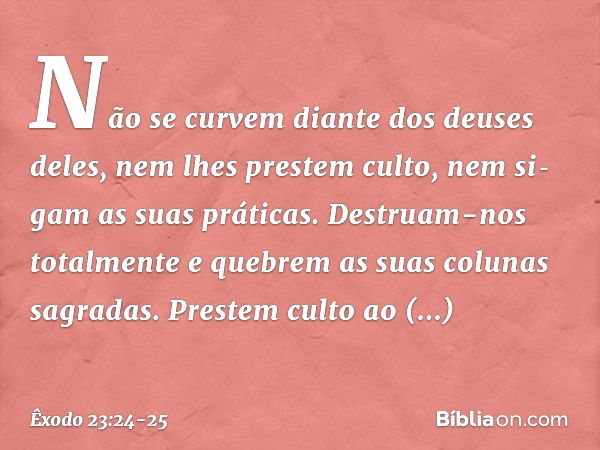 Não se curvem diante dos deuses deles, nem lhes prestem culto, nem si­gam as suas práticas. Destruam-nos totalmente e quebrem as suas colunas sagradas. Pres­tem