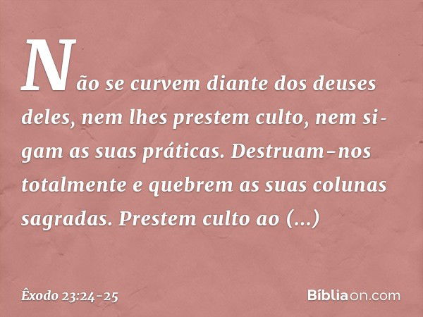 Não se curvem diante dos deuses deles, nem lhes prestem culto, nem si­gam as suas práticas. Destruam-nos totalmente e quebrem as suas colunas sagradas. Pres­tem