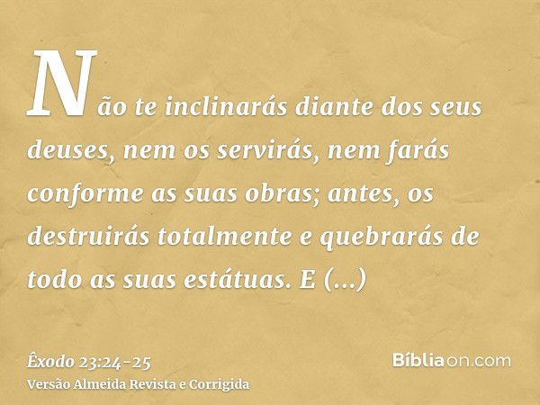 Não te inclinarás diante dos seus deuses, nem os servirás, nem farás conforme as suas obras; antes, os destruirás totalmente e quebrarás de todo as suas estátua