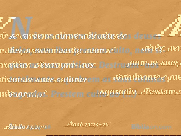 Não se curvem diante dos deuses deles, nem lhes prestem culto, nem sigam as suas práticas. Destruam-nos totalmente e quebrem as suas colunas sagradas. Prestem