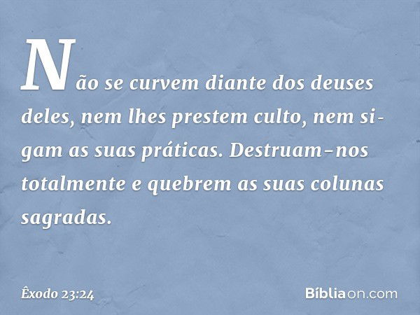 Não se curvem diante dos deuses deles, nem lhes prestem culto, nem si­gam as suas práticas. Destruam-nos totalmente e quebrem as suas colunas sagradas. -- Êxodo