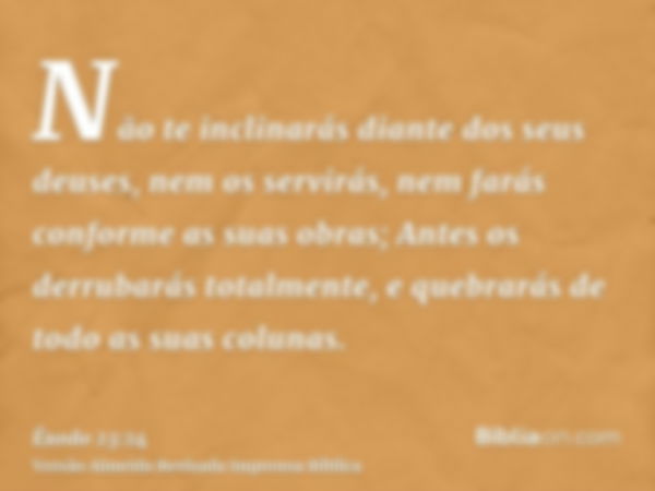 Não te inclinarás diante dos seus deuses, nem os servirás, nem farás conforme as suas obras; Antes os derrubarás totalmente, e quebrarás de todo as suas colunas