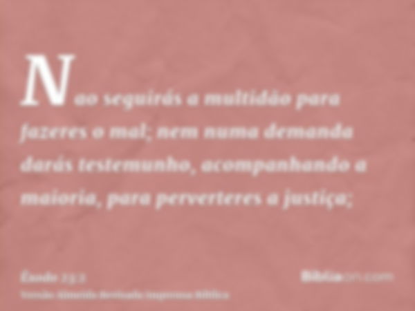 Nao seguirás a multidão para fazeres o mal; nem numa demanda darás testemunho, acompanhando a maioria, para perverteres a justiça;