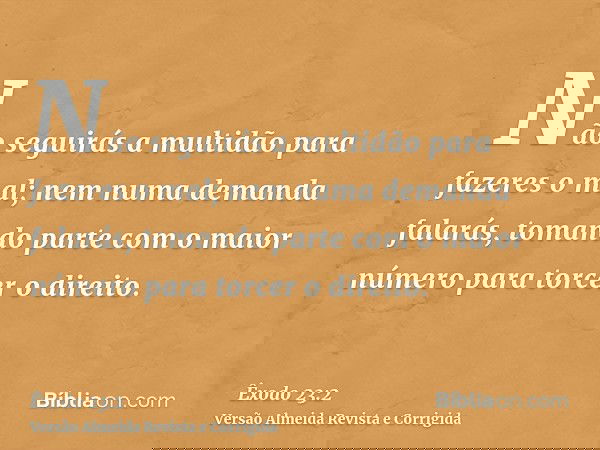Não seguirás a multidão para fazeres o mal; nem numa demanda falarás, tomando parte com o maior número para torcer o direito.