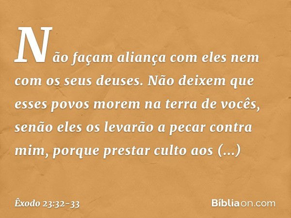 Não façam aliança com eles nem com os seus deuses. Não deixem que esses povos morem na terra de vocês, senão eles os levarão a pecar contra mim, porque prestar 