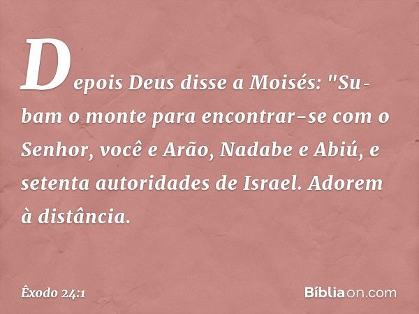 Depois Deus disse a Moisés: "Su­bam o monte para encontrar-se com o Senhor, você e Arão, Nadabe e Abiú, e setenta autorida­des de Israel. Adorem à distância. --