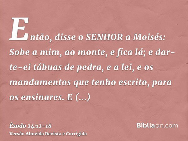 Então, disse o SENHOR a Moisés: Sobe a mim, ao monte, e fica lá; e dar-te-ei tábuas de pedra, e a lei, e os mandamentos que tenho escrito, para os ensinares.E l