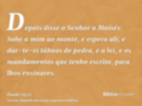 Depois disse o Senhor a Moisés: Sobe a mim ao monte, e espera ali; e dar-te-ei tábuas de pedra, e a lei, e os mandamentos que tenho escrito, para lhos ensinares